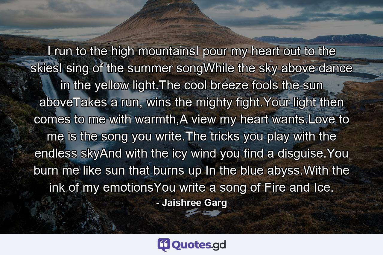 I run to the high mountainsI pour my heart out to the skiesI sing of the summer songWhile the sky above dance in the yellow light.The cool breeze fools the sun aboveTakes a run, wins the mighty fight.Your light then comes to me with warmth,A view my heart wants.Love to me is the song you write.The tricks you play with the endless skyAnd with the icy wind you find a disguise.You burn me like sun that burns up In the blue abyss.With the ink of my emotionsYou write a song of Fire and Ice. - Quote by Jaishree Garg