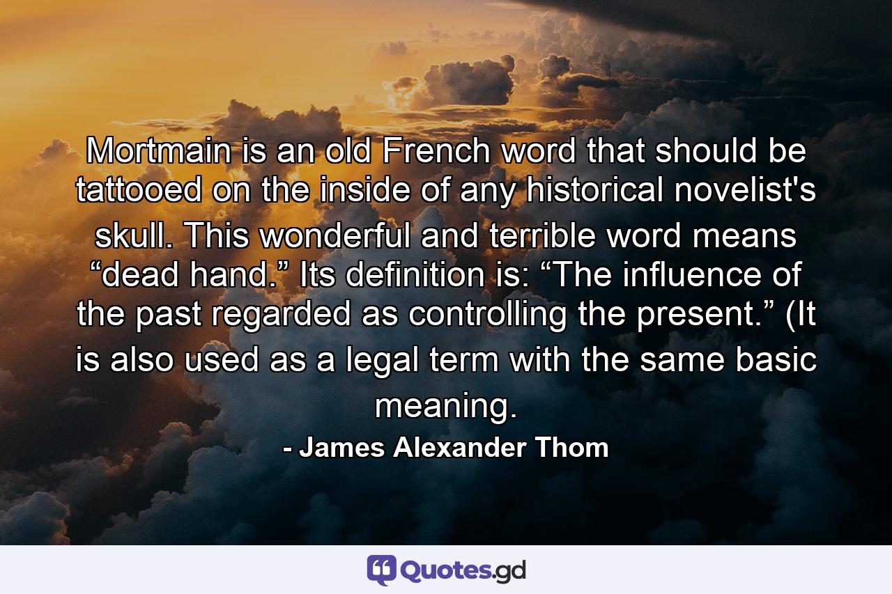 Mortmain is an old French word that should be tattooed on the inside of any historical novelist's skull. This wonderful and terrible word means “dead hand.” Its definition is: “The influence of the past regarded as controlling the present.” (It is also used as a legal term with the same basic meaning. - Quote by James Alexander Thom