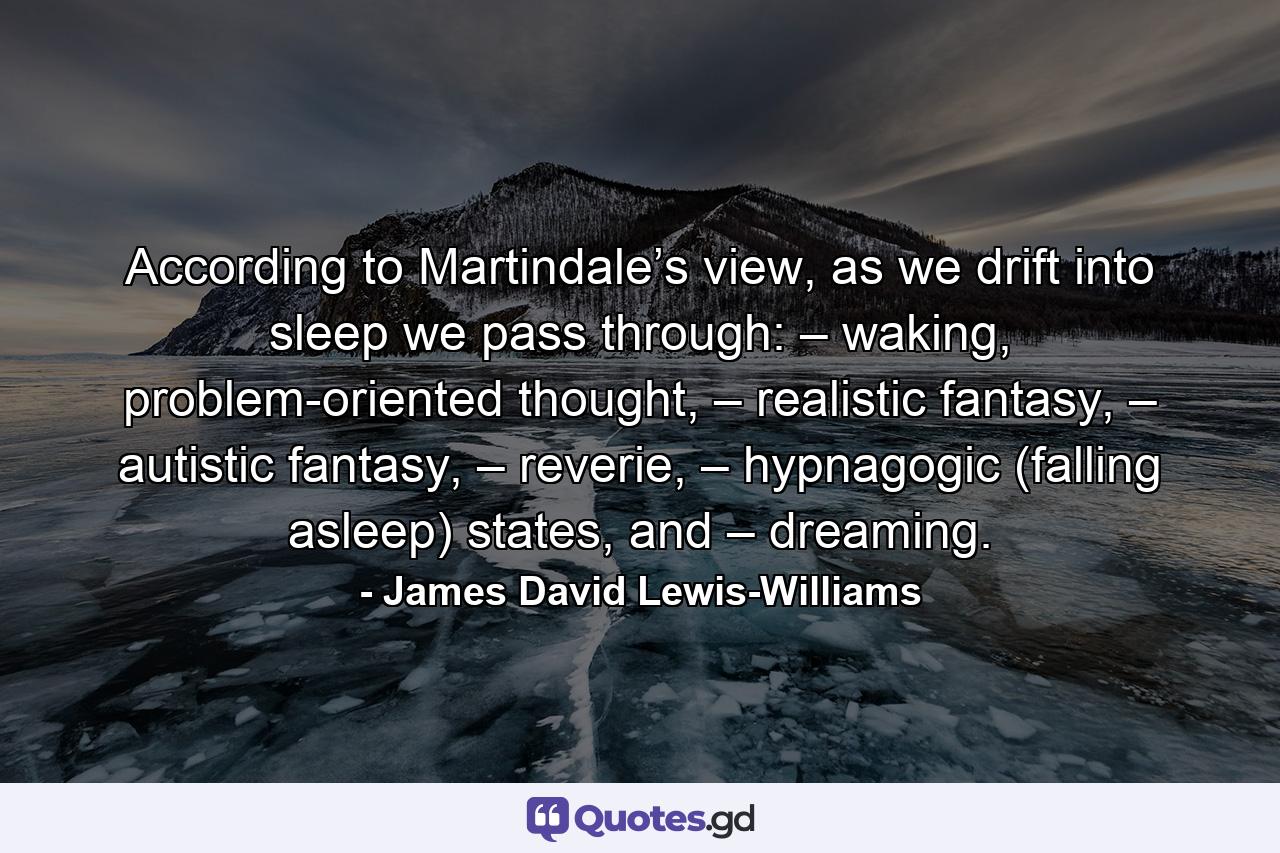 According to Martindale’s view, as we drift into sleep we pass through: – waking, problem-oriented thought, – realistic fantasy, – autistic fantasy, – reverie, – hypnagogic (falling asleep) states, and – dreaming. - Quote by James David Lewis-Williams