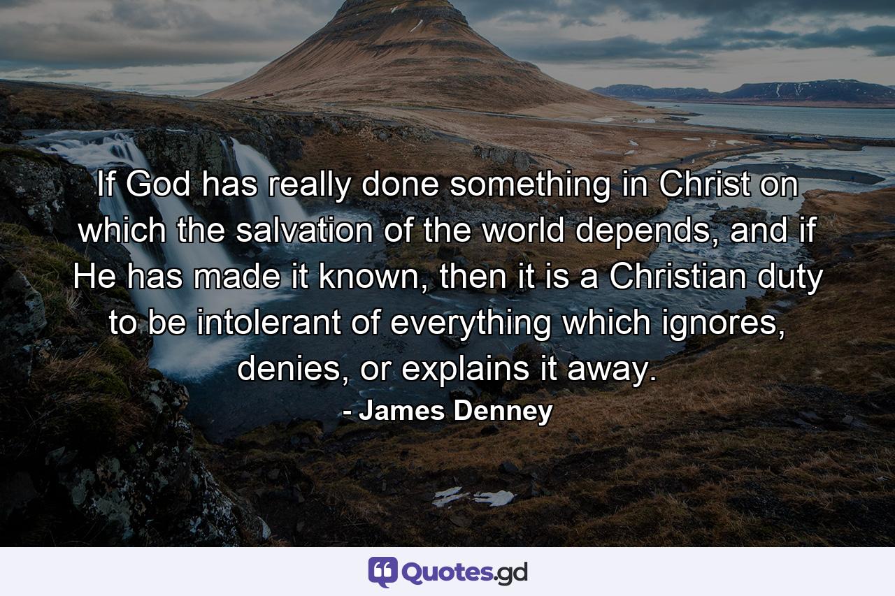 If God has really done something in Christ on which the salvation of the world depends, and if He has made it known, then it is a Christian duty to be intolerant of everything which ignores, denies, or explains it away. - Quote by James Denney