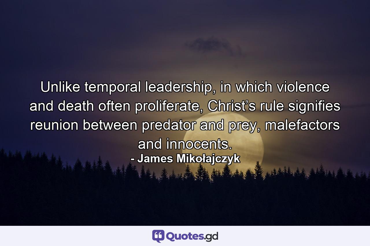 Unlike temporal leadership, in which violence and death often proliferate, Christ’s rule signifies reunion between predator and prey, malefactors and innocents. - Quote by James Mikołajczyk