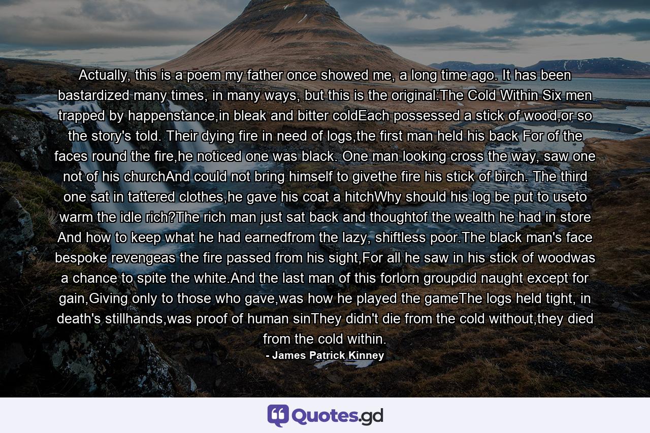 Actually, this is a poem my father once showed me, a long time ago. It has been bastardized many times, in many ways, but this is the original:The Cold Within Six men trapped by happenstance,in bleak and bitter coldEach possessed a stick of wood,or so the story's told. Their dying fire in need of logs,the first man held his back For of the faces round the fire,he noticed one was black. One man looking cross the way, saw one not of his churchAnd could not bring himself to givethe fire his stick of birch. The third one sat in tattered clothes,he gave his coat a hitchWhy should his log be put to useto warm the idle rich?The rich man just sat back and thoughtof the wealth he had in store And how to keep what he had earnedfrom the lazy, shiftless poor.The black man's face bespoke revengeas the fire passed from his sight,For all he saw in his stick of woodwas a chance to spite the white.And the last man of this forlorn groupdid naught except for gain,Giving only to those who gave,was how he played the gameThe logs held tight, in death's stillhands,was proof of human sinThey didn't die from the cold without,they died from the cold within. - Quote by James Patrick Kinney