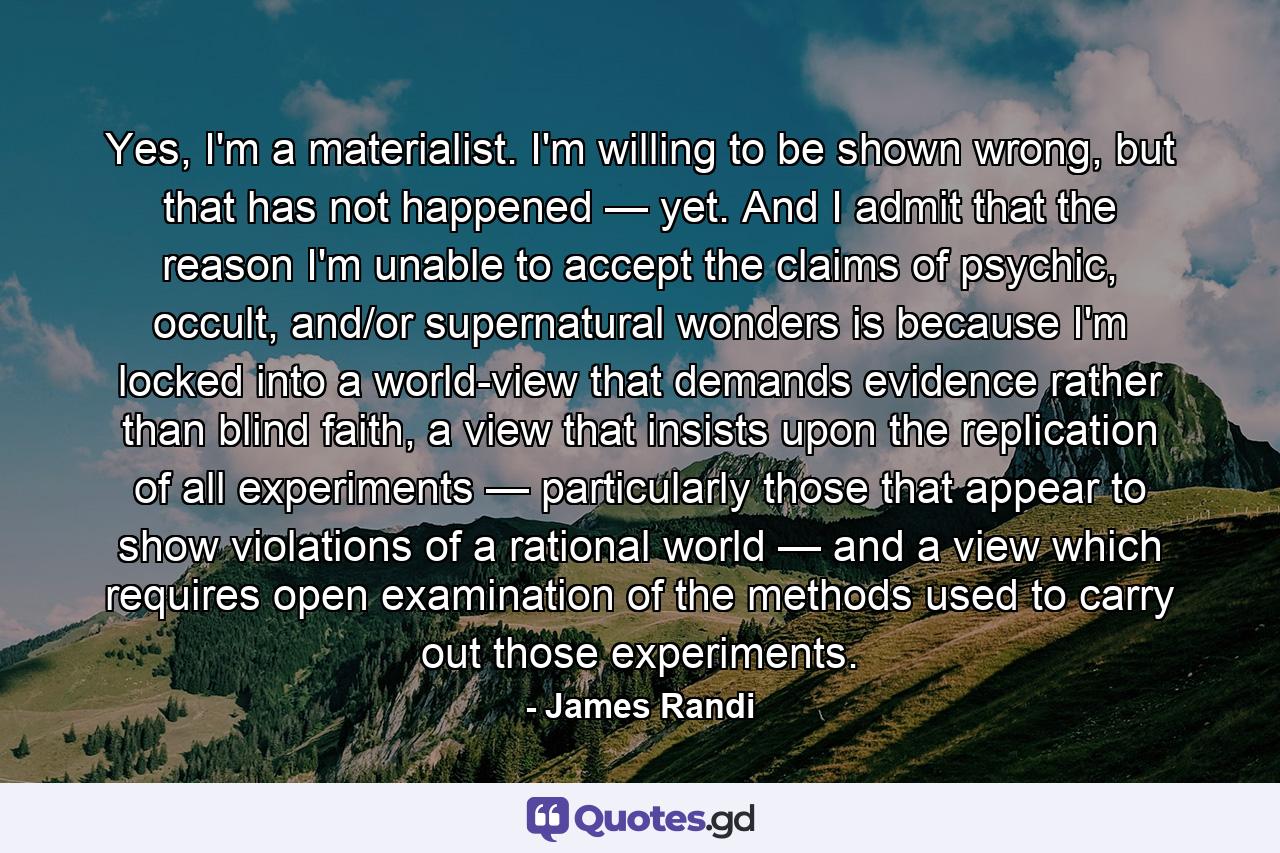 Yes, I'm a materialist. I'm willing to be shown wrong, but that has not happened — yet. And I admit that the reason I'm unable to accept the claims of psychic, occult, and/or supernatural wonders is because I'm locked into a world-view that demands evidence rather than blind faith, a view that insists upon the replication of all experiments — particularly those that appear to show violations of a rational world — and a view which requires open examination of the methods used to carry out those experiments. - Quote by James Randi