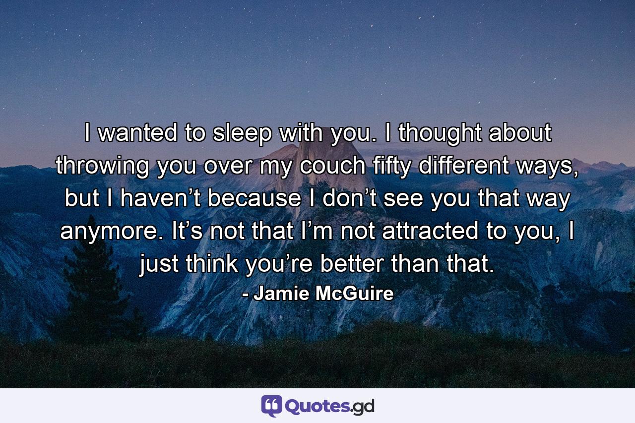 I wanted to sleep with you. I thought about throwing you over my couch fifty different ways, but I haven’t because I don’t see you that way anymore. It’s not that I’m not attracted to you, I just think you’re better than that. - Quote by Jamie McGuire