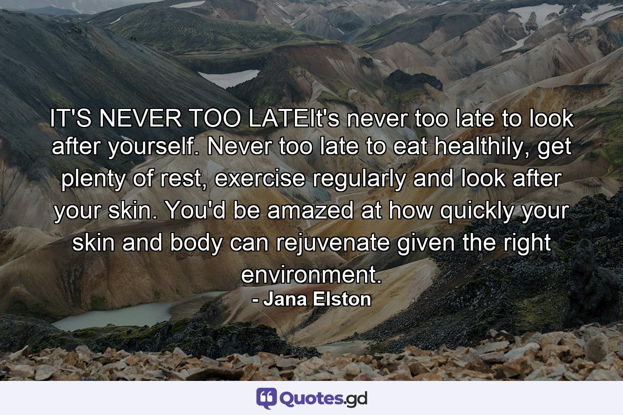 IT'S NEVER TOO LATEIt's never too late to look after yourself. Never too late to eat healthily, get plenty of rest, exercise regularly and look after your skin. You'd be amazed at how quickly your skin and body can rejuvenate given the right environment. - Quote by Jana Elston