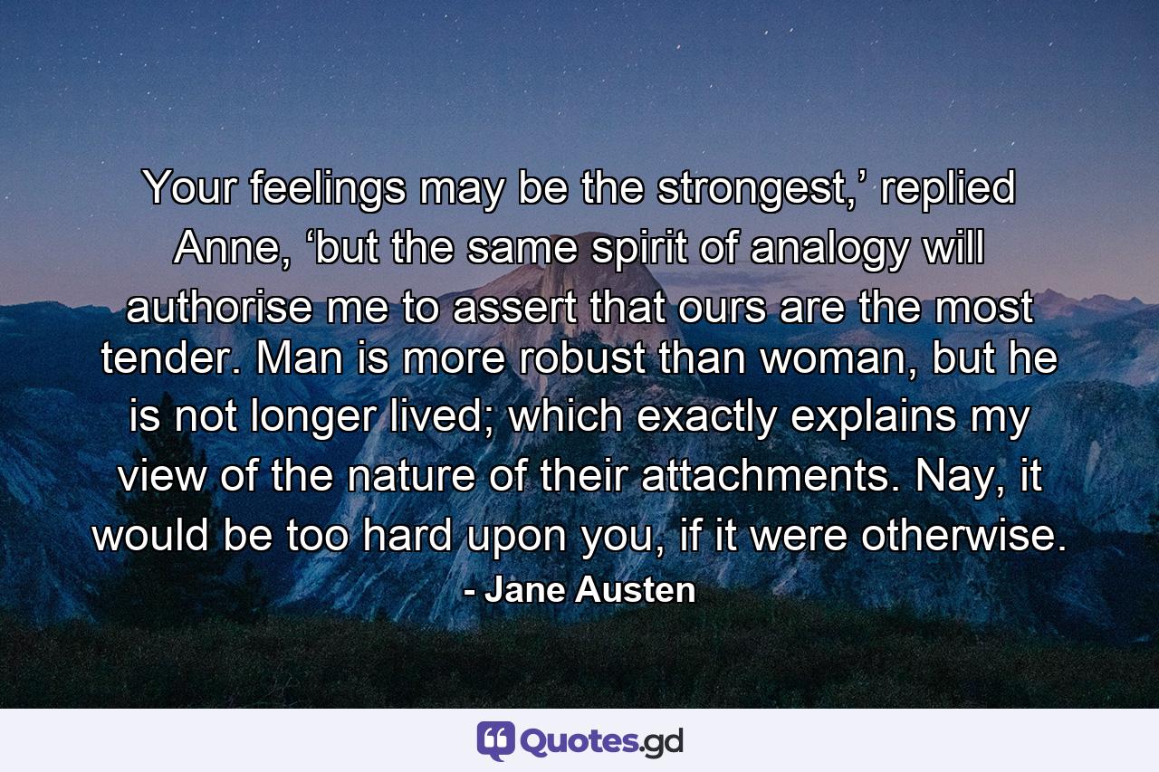 Your feelings may be the strongest,’ replied Anne, ‘but the same spirit of analogy will authorise me to assert that ours are the most tender. Man is more robust than woman, but he is not longer lived; which exactly explains my view of the nature of their attachments. Nay, it would be too hard upon you, if it were otherwise. - Quote by Jane Austen