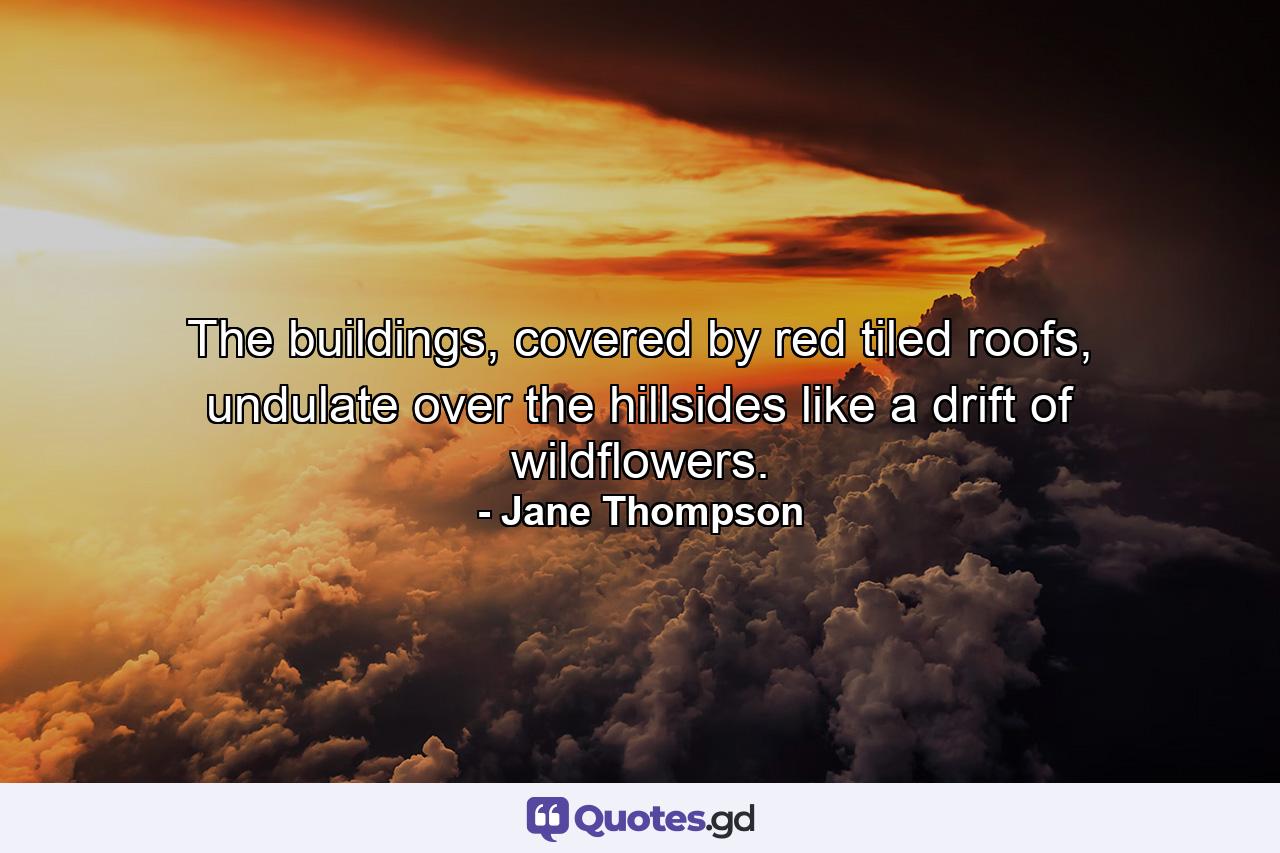 The buildings, covered by red tiled roofs, undulate over the hillsides like a drift of wildflowers. - Quote by Jane Thompson