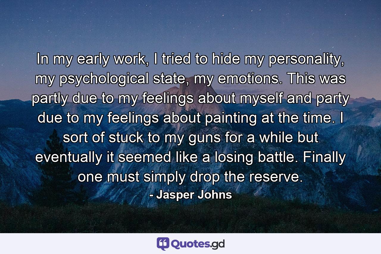 In my early work, I tried to hide my personality, my psychological state, my emotions. This was partly due to my feelings about myself and party due to my feelings about painting at the time. I sort of stuck to my guns for a while but eventually it seemed like a losing battle. Finally one must simply drop the reserve. - Quote by Jasper Johns