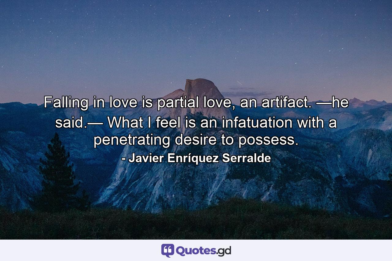 Falling in love is partial love, an artifact. —he said.— What I feel is an infatuation with a penetrating desire to possess. - Quote by Javier Enríquez Serralde