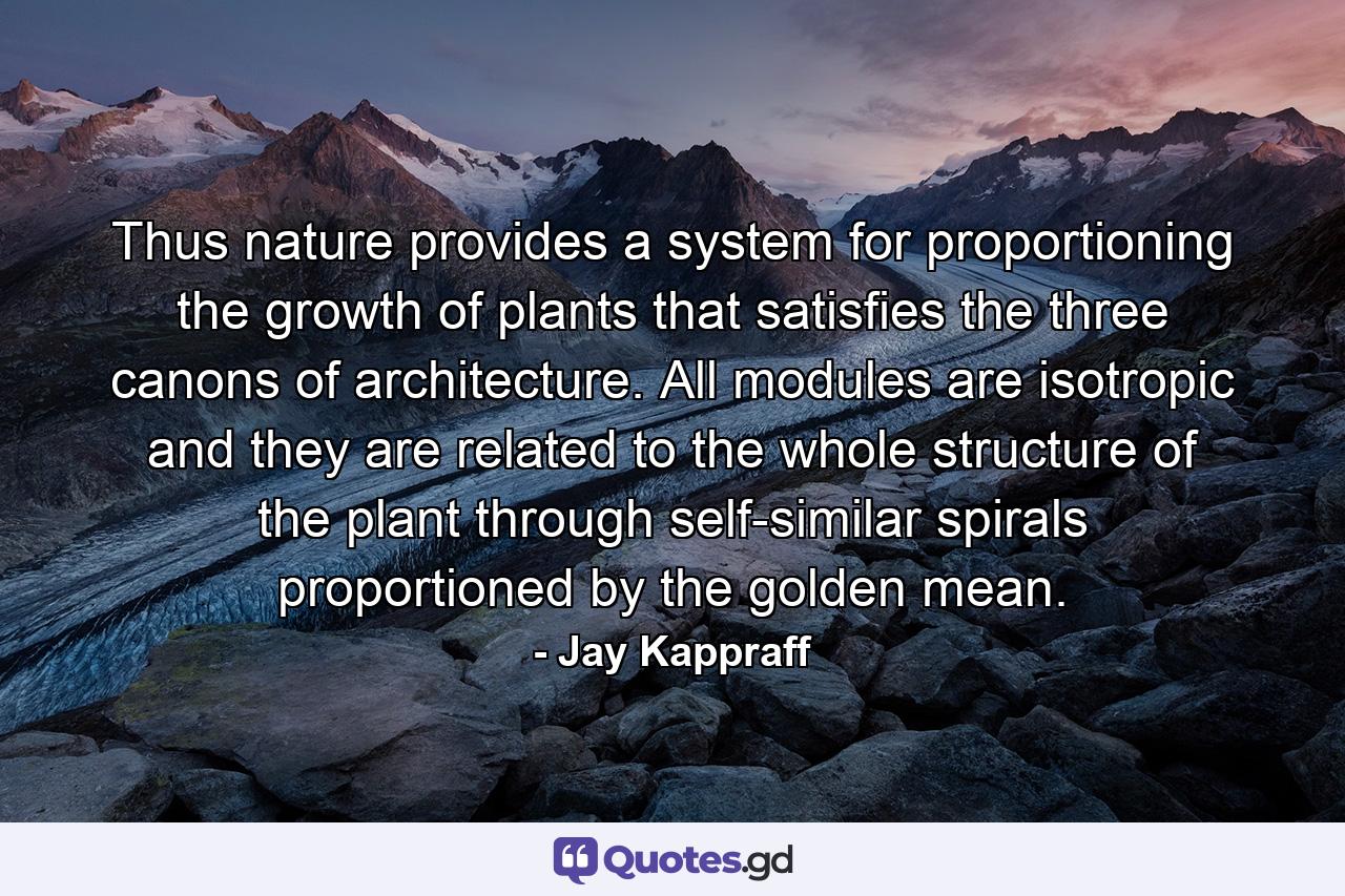 Thus nature provides a system for proportioning the growth of plants that satisfies the three canons of architecture. All modules are isotropic and they are related to the whole structure of the plant through self-similar spirals proportioned by the golden mean. - Quote by Jay Kappraff