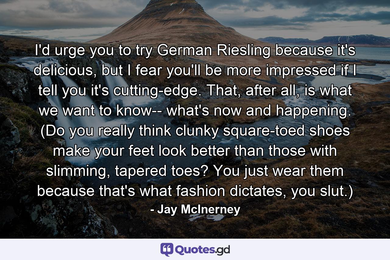 I'd urge you to try German Riesling because it's delicious, but I fear you'll be more impressed if I tell you it's cutting-edge. That, after all, is what we want to know-- what's now and happening. (Do you really think clunky square-toed shoes make your feet look better than those with slimming, tapered toes? You just wear them because that's what fashion dictates, you slut.) - Quote by Jay McInerney