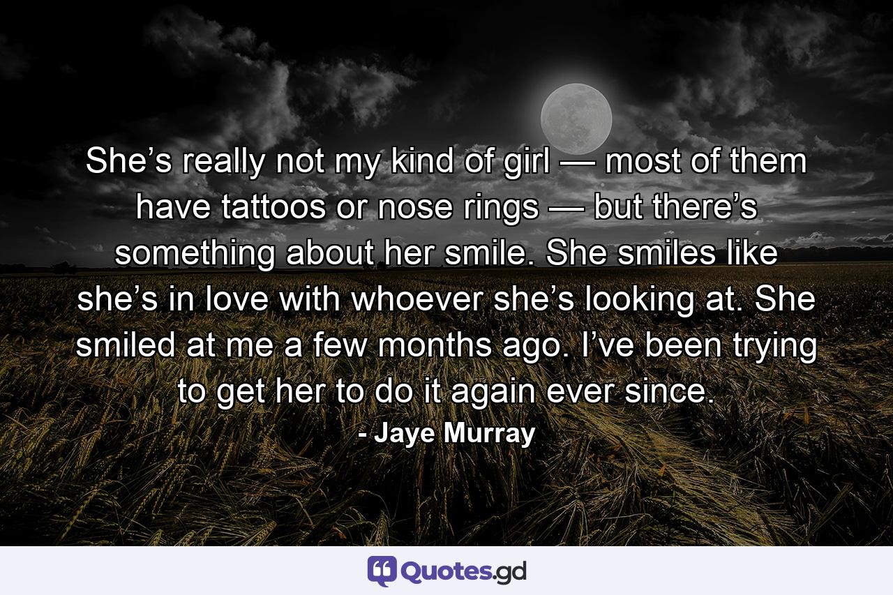 She’s really not my kind of girl — most of them have tattoos or nose rings — but there’s something about her smile. She smiles like she’s in love with whoever she’s looking at. She smiled at me a few months ago. I’ve been trying to get her to do it again ever since. - Quote by Jaye Murray