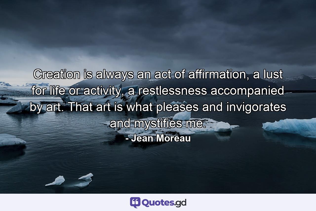 Creation is always an act of affirmation, a lust for life or activity, a restlessness accompanied by art. That art is what pleases and invigorates and mystifies me. - Quote by Jean Moreau