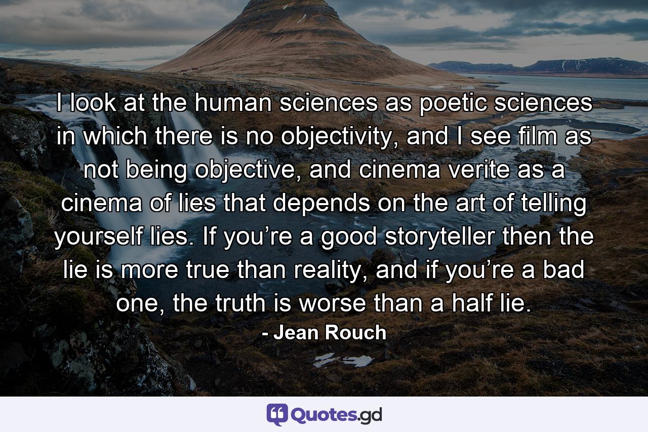 I look at the human sciences as poetic sciences in which there is no objectivity, and I see film as not being objective, and cinema verite as a cinema of lies that depends on the art of telling yourself lies. If you’re a good storyteller then the lie is more true than reality, and if you’re a bad one, the truth is worse than a half lie. - Quote by Jean Rouch