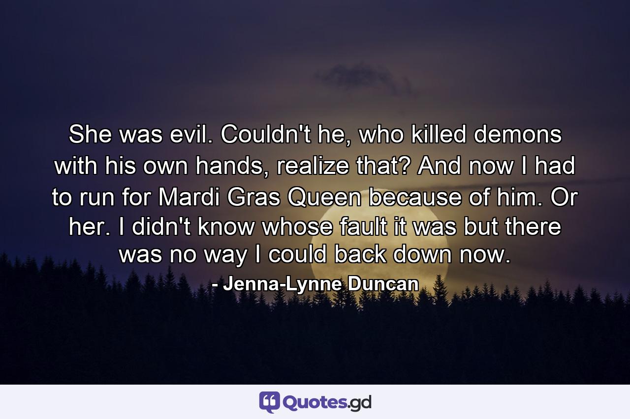 She was evil. Couldn't he, who killed demons with his own hands, realize that? And now I had to run for Mardi Gras Queen because of him. Or her. I didn't know whose fault it was but there was no way I could back down now. - Quote by Jenna-Lynne Duncan