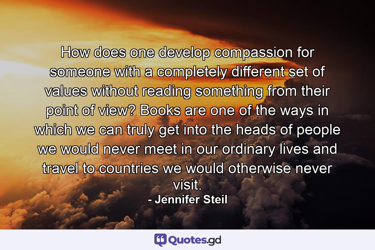 How does one develop compassion for someone with a completely different set of values without reading something from their point of view? Books are one of the ways in which we can truly get into the heads of people we would never meet in our ordinary lives and travel to countries we would otherwise never visit. - Quote by Jennifer Steil