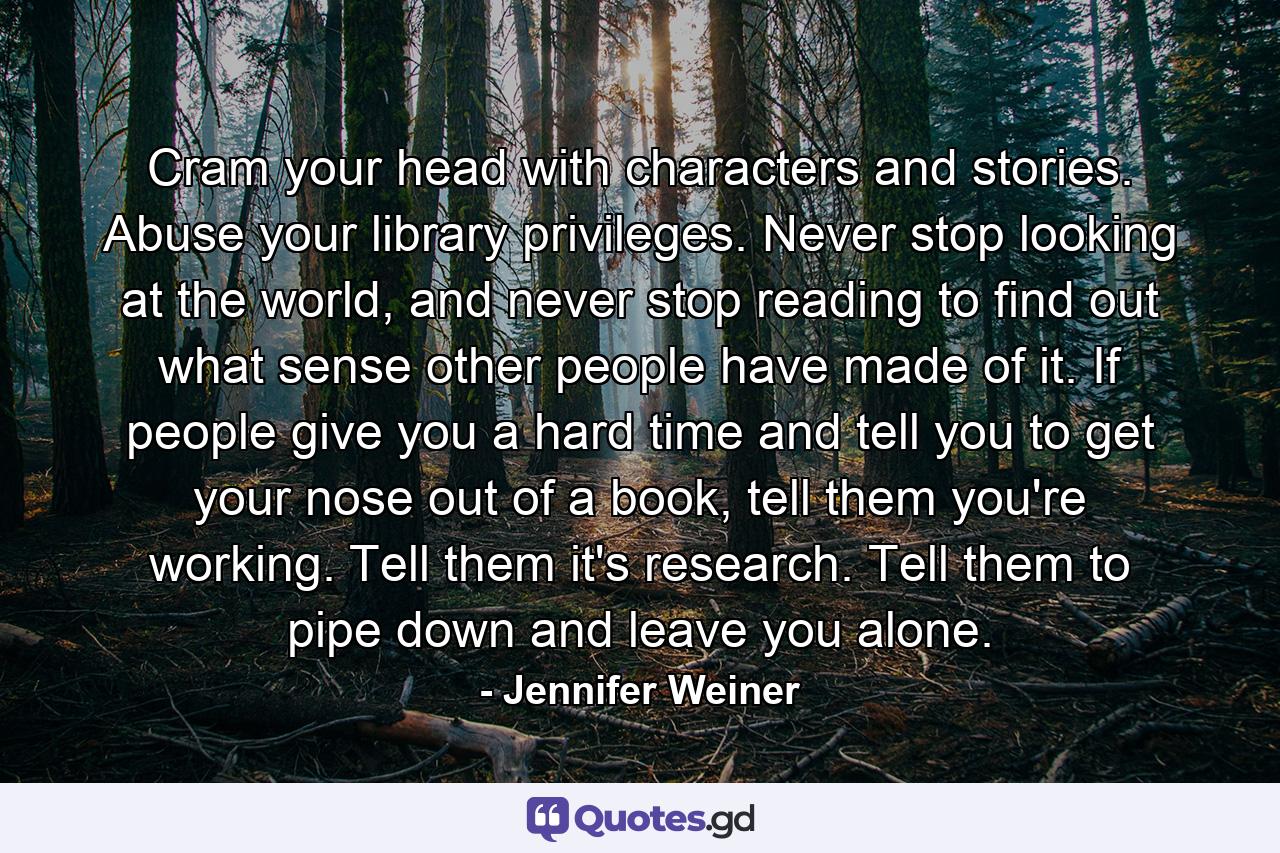 Cram your head with characters and stories. Abuse your library privileges. Never stop looking at the world, and never stop reading to find out what sense other people have made of it. If people give you a hard time and tell you to get your nose out of a book, tell them you're working. Tell them it's research. Tell them to pipe down and leave you alone. - Quote by Jennifer Weiner