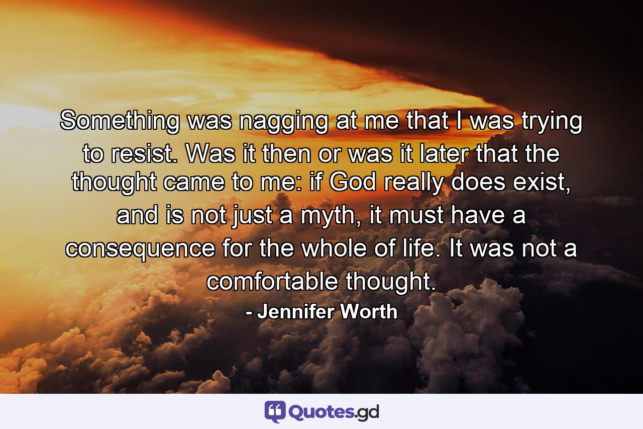 Something was nagging at me that I was trying to resist. Was it then or was it later that the thought came to me: if God really does exist, and is not just a myth, it must have a consequence for the whole of life. It was not a comfortable thought. - Quote by Jennifer Worth