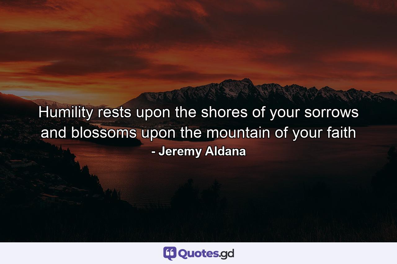 Humility rests upon the shores of your sorrows and blossoms upon the mountain of your faith - Quote by Jeremy Aldana