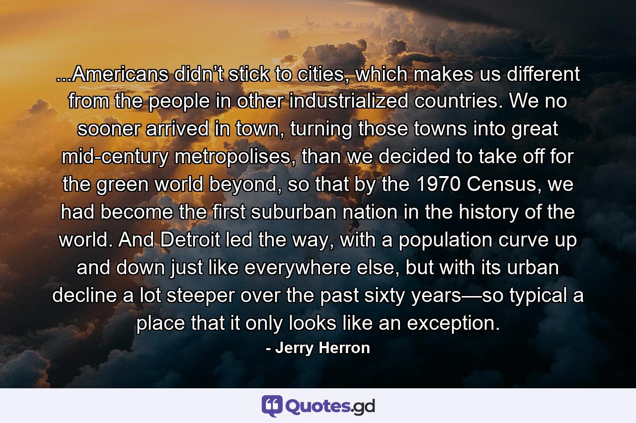 ...Americans didn’t stick to cities, which makes us different from the people in other industrialized countries. We no sooner arrived in town, turning those towns into great mid-century metropolises, than we decided to take off for the green world beyond, so that by the 1970 Census, we had become the first suburban nation in the history of the world. And Detroit led the way, with a population curve up and down just like everywhere else, but with its urban decline a lot steeper over the past sixty years—so typical a place that it only looks like an exception. - Quote by Jerry Herron