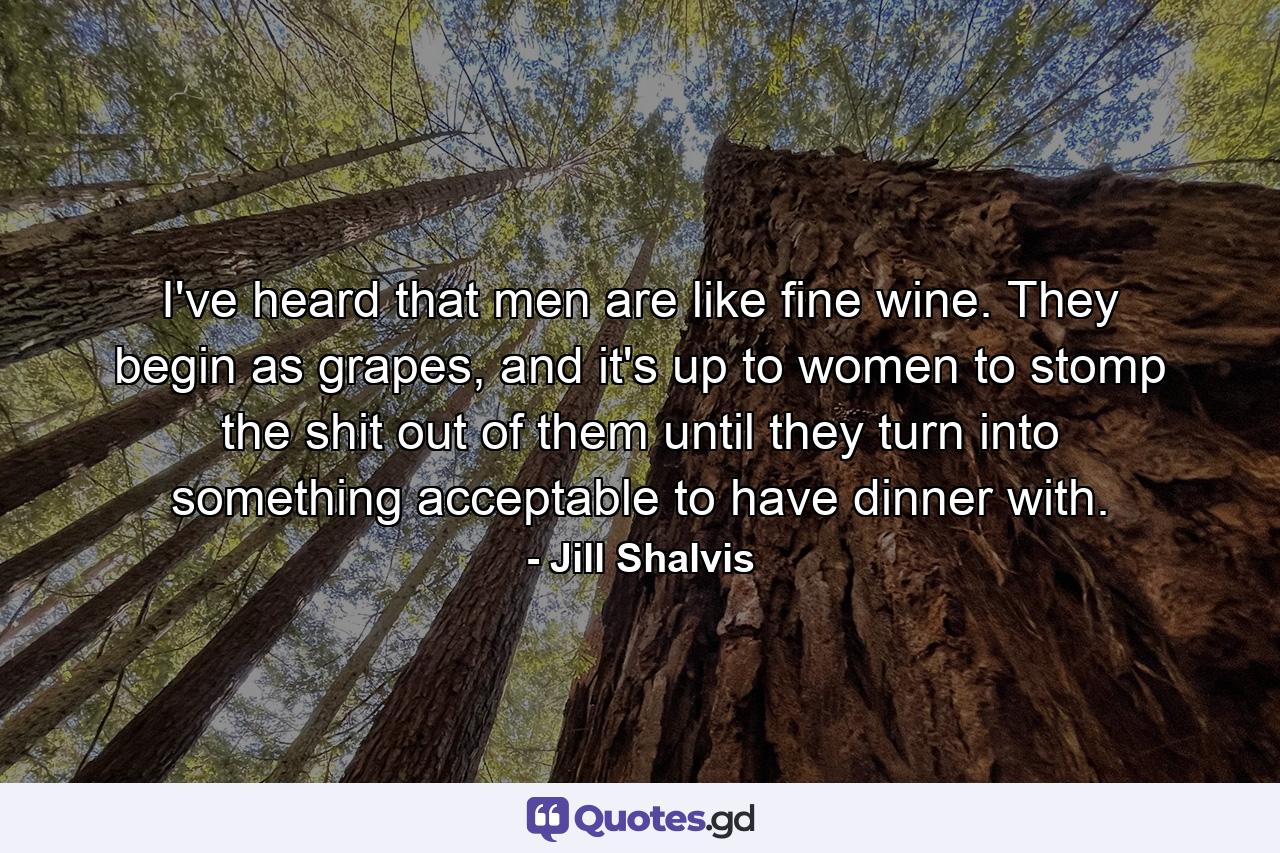 I've heard that men are like fine wine. They begin as grapes, and it's up to women to stomp the shit out of them until they turn into something acceptable to have dinner with. - Quote by Jill Shalvis