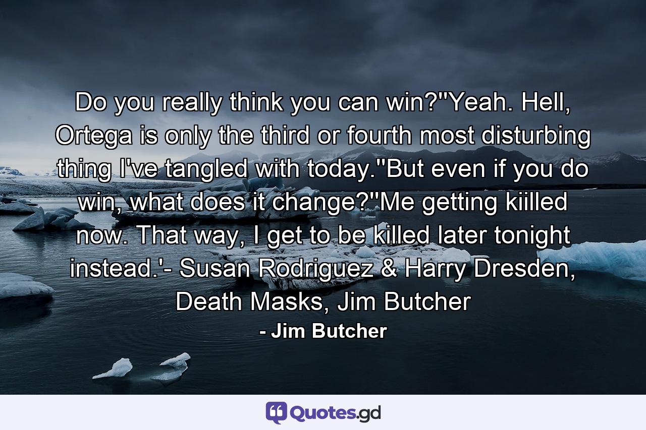 Do you really think you can win?''Yeah. Hell, Ortega is only the third or fourth most disturbing thing I've tangled with today.''But even if you do win, what does it change?''Me getting kiilled now. That way, I get to be killed later tonight instead.'- Susan Rodriguez & Harry Dresden, Death Masks, Jim Butcher - Quote by Jim Butcher