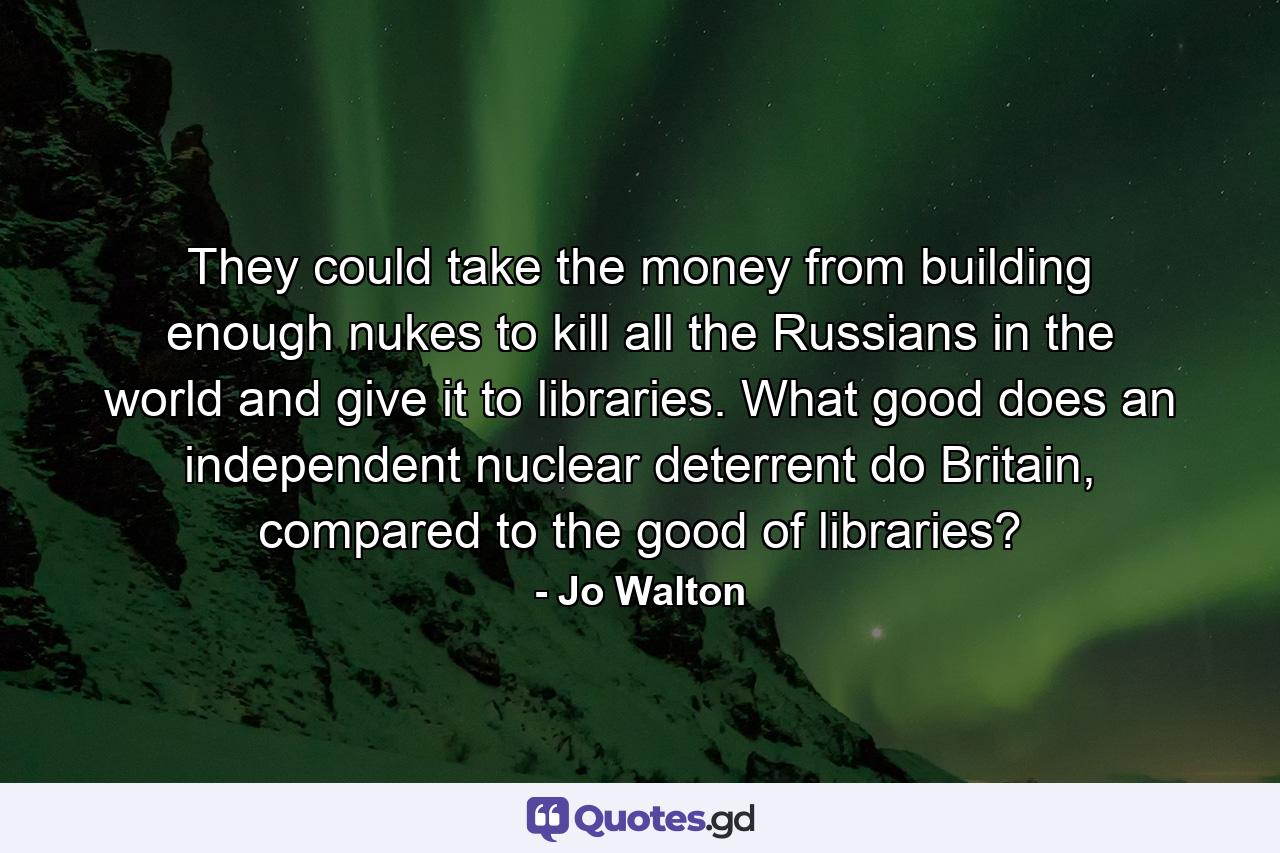 They could take the money from building enough nukes to kill all the Russians in the world and give it to libraries. What good does an independent nuclear deterrent do Britain, compared to the good of libraries? - Quote by Jo Walton