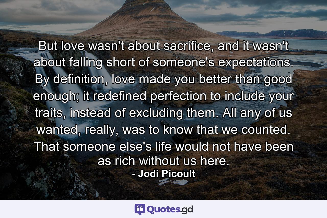 But love wasn't about sacrifice, and it wasn't about falling short of someone's expectations. By definition, love made you better than good enough; it redefined perfection to include your traits, instead of excluding them. All any of us wanted, really, was to know that we counted. That someone else's life would not have been as rich without us here. - Quote by Jodi Picoult