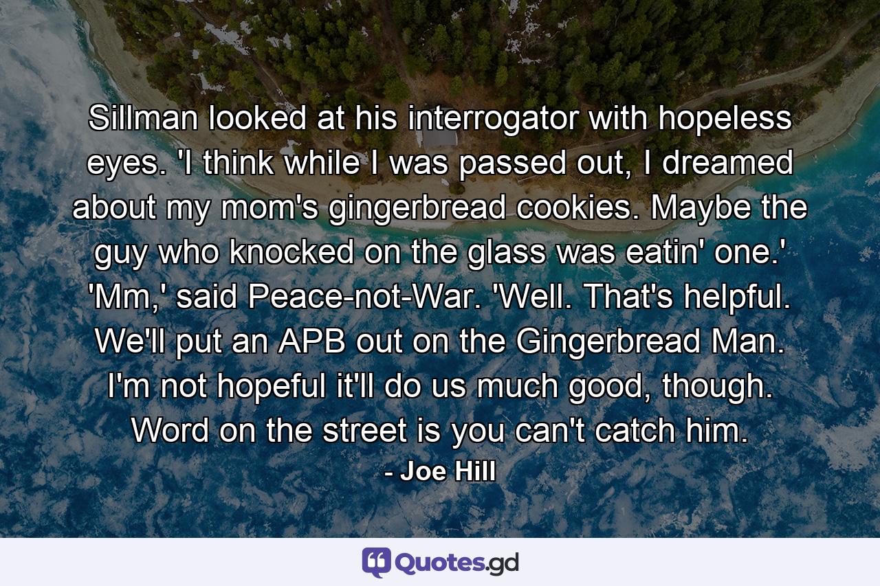 Sillman looked at his interrogator with hopeless eyes. 'I think while I was passed out, I dreamed about my mom's gingerbread cookies. Maybe the guy who knocked on the glass was eatin' one.' 'Mm,' said Peace-not-War. 'Well. That's helpful. We'll put an APB out on the Gingerbread Man. I'm not hopeful it'll do us much good, though. Word on the street is you can't catch him. - Quote by Joe Hill