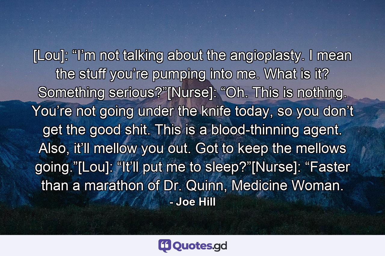 [Lou]: “I’m not talking about the angioplasty. I mean the stuff you’re pumping into me. What is it? Something serious?”[Nurse]: “Oh. This is nothing. You’re not going under the knife today, so you don’t get the good shit. This is a blood-thinning agent. Also, it’ll mellow you out. Got to keep the mellows going.”[Lou]: “It’ll put me to sleep?”[Nurse]: “Faster than a marathon of Dr. Quinn, Medicine Woman. - Quote by Joe Hill