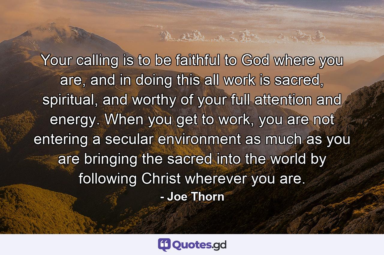 Your calling is to be faithful to God where you are, and in doing this all work is sacred, spiritual, and worthy of your full attention and energy. When you get to work, you are not entering a secular environment as much as you are bringing the sacred into the world by following Christ wherever you are. - Quote by Joe Thorn