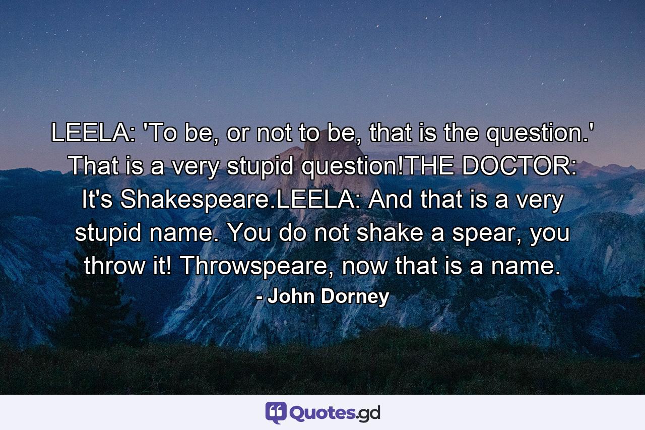 LEELA: 'To be, or not to be, that is the question.' That is a very stupid question!THE DOCTOR: It's Shakespeare.LEELA: And that is a very stupid name. You do not shake a spear, you throw it! Throwspeare, now that is a name. - Quote by John Dorney