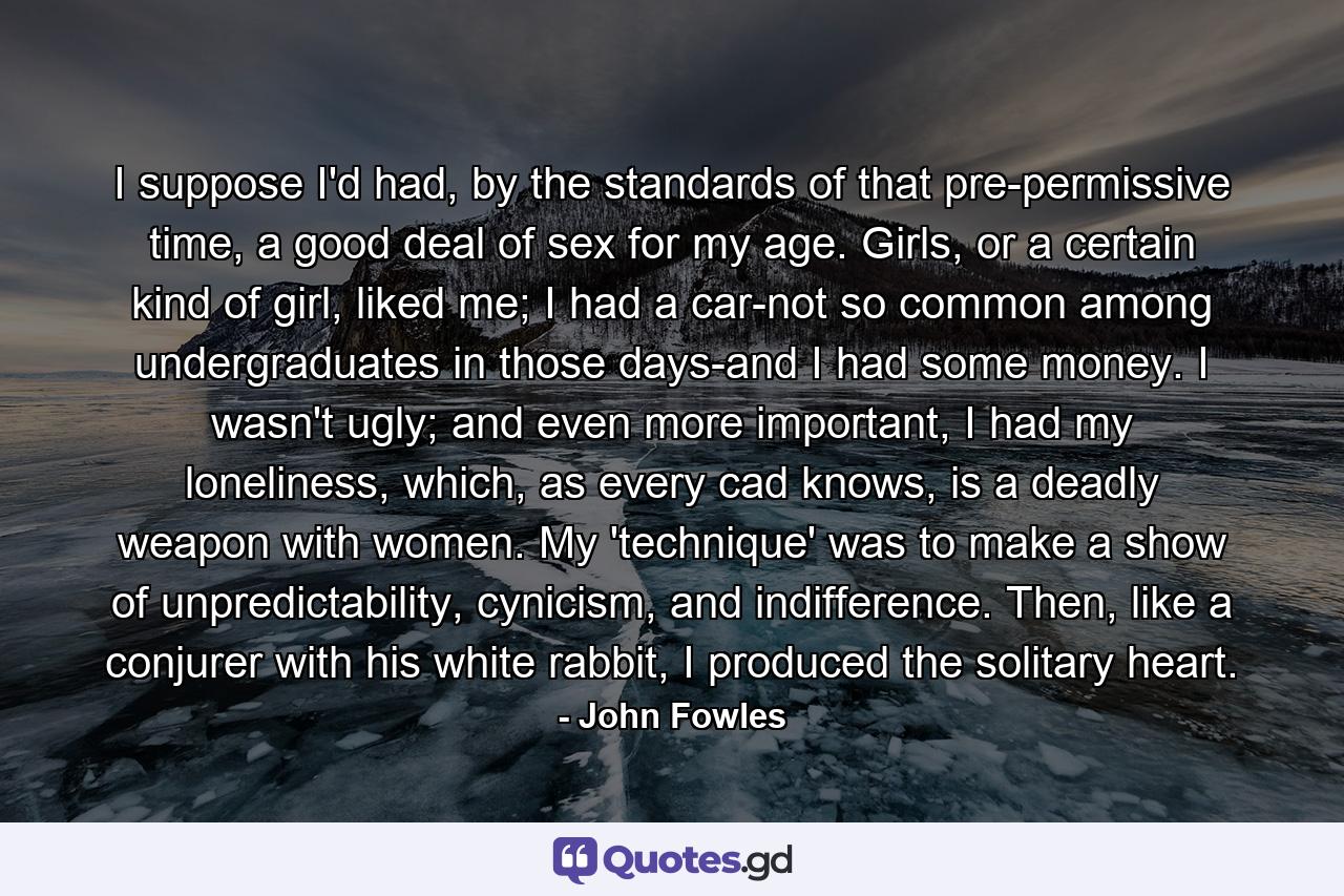 I suppose I'd had, by the standards of that pre-permissive time, a good deal of sex for my age. Girls, or a certain kind of girl, liked me; I had a car-not so common among undergraduates in those days-and I had some money. I wasn't ugly; and even more important, I had my loneliness, which, as every cad knows, is a deadly weapon with women. My 'technique' was to make a show of unpredictability, cynicism, and indifference. Then, like a conjurer with his white rabbit, I produced the solitary heart. - Quote by John Fowles