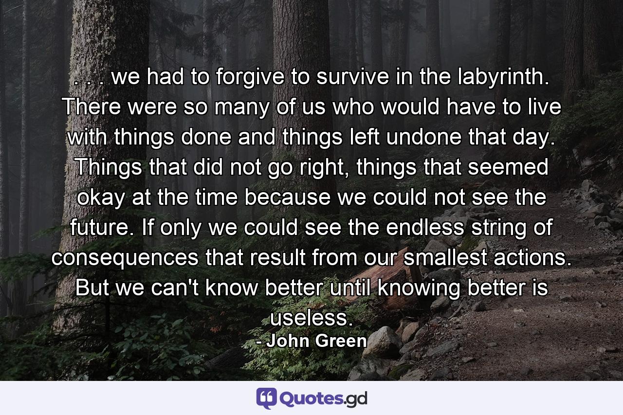 . . . we had to forgive to survive in the labyrinth. There were so many of us who would have to live with things done and things left undone that day. Things that did not go right, things that seemed okay at the time because we could not see the future. If only we could see the endless string of consequences that result from our smallest actions. But we can't know better until knowing better is useless. - Quote by John Green