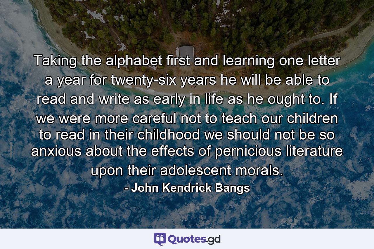 Taking the alphabet first and learning one letter a year for twenty-six years he will be able to read and write as early in life as he ought to. If we were more careful not to teach our children to read in their childhood we should not be so anxious about the effects of pernicious literature upon their adolescent morals. - Quote by John Kendrick Bangs