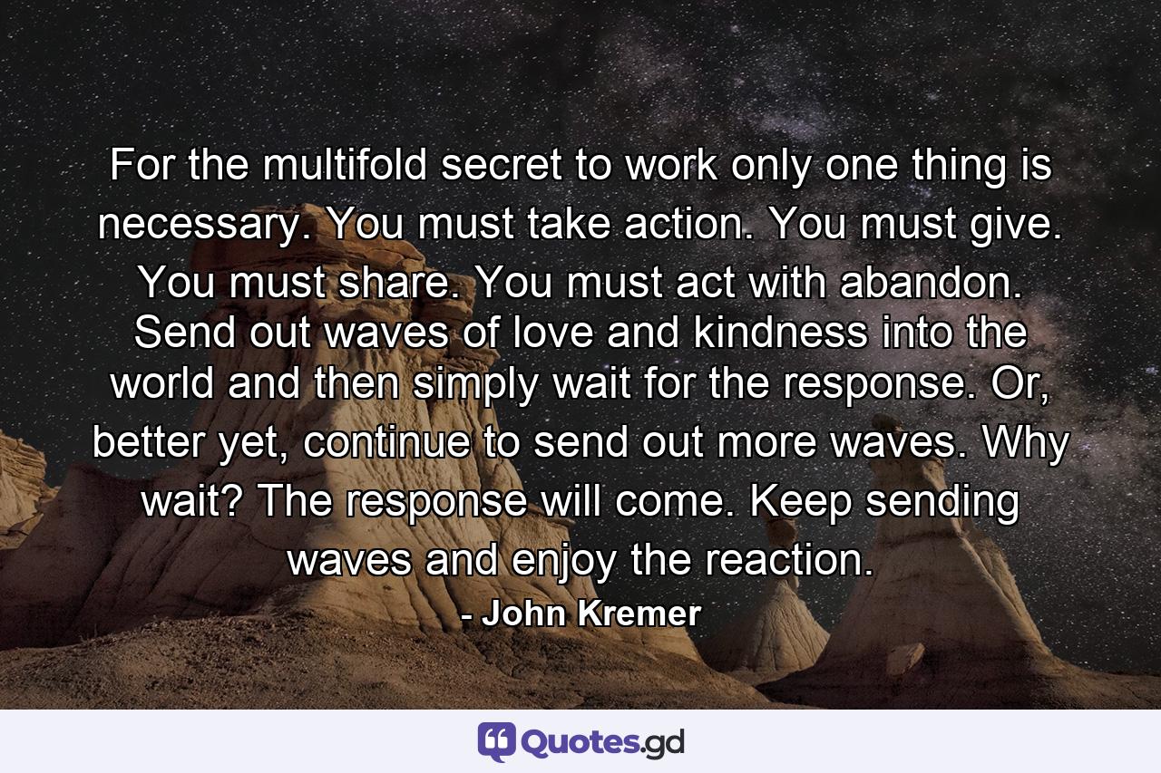 For the multifold secret to work only one thing is necessary. You must take action. You must give. You must share. You must act with abandon. Send out waves of love and kindness into the world and then simply wait for the response. Or, better yet, continue to send out more waves. Why wait? The response will come. Keep sending waves and enjoy the reaction. - Quote by John Kremer