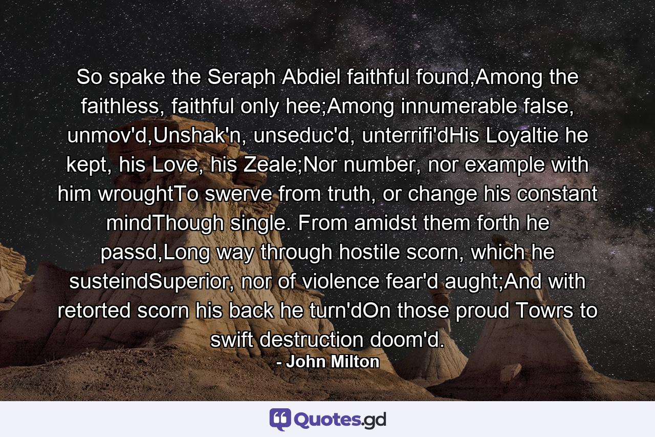 So spake the Seraph Abdiel faithful found,Among the faithless, faithful only hee;Among innumerable false, unmov'd,Unshak'n, unseduc'd, unterrifi'dHis Loyaltie he kept, his Love, his Zeale;Nor number, nor example with him wroughtTo swerve from truth, or change his constant mindThough single. From amidst them forth he passd,Long way through hostile scorn, which he susteindSuperior, nor of violence fear'd aught;And with retorted scorn his back he turn'dOn those proud Towrs to swift destruction doom'd. - Quote by John Milton