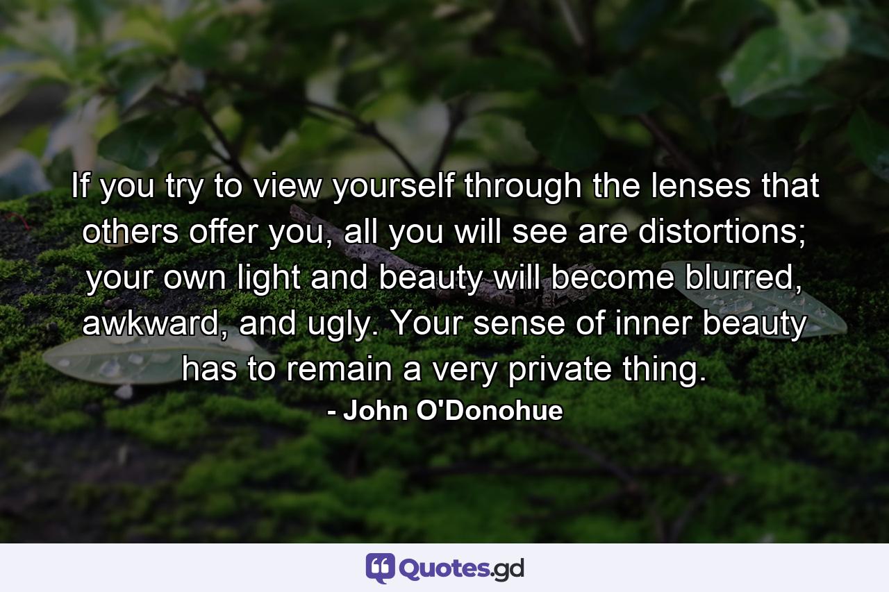 If you try to view yourself through the lenses that others offer you, all you will see are distortions; your own light and beauty will become blurred, awkward, and ugly. Your sense of inner beauty has to remain a very private thing. - Quote by John O'Donohue