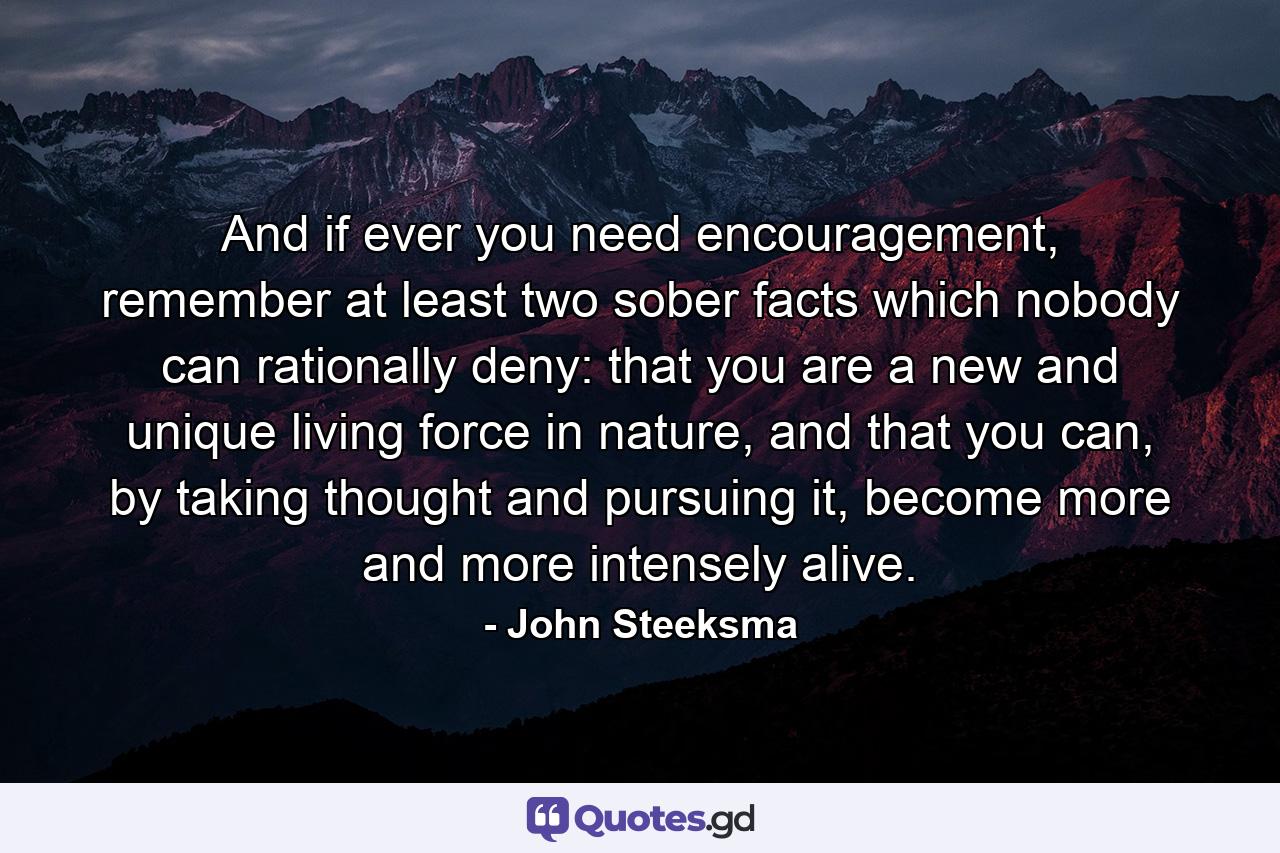 And if ever you need encouragement, remember at least two sober facts which nobody can rationally deny: that you are a new and unique living force in nature, and that you can, by taking thought and pursuing it, become more and more intensely alive. - Quote by John Steeksma