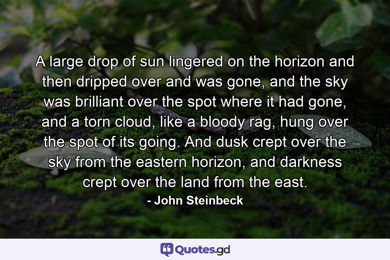 A large drop of sun lingered on the horizon and then dripped over and was gone, and the sky was brilliant over the spot where it had gone, and a torn cloud, like a bloody rag, hung over the spot of its going. And dusk crept over the sky from the eastern horizon, and darkness crept over the land from the east. - Quote by John Steinbeck