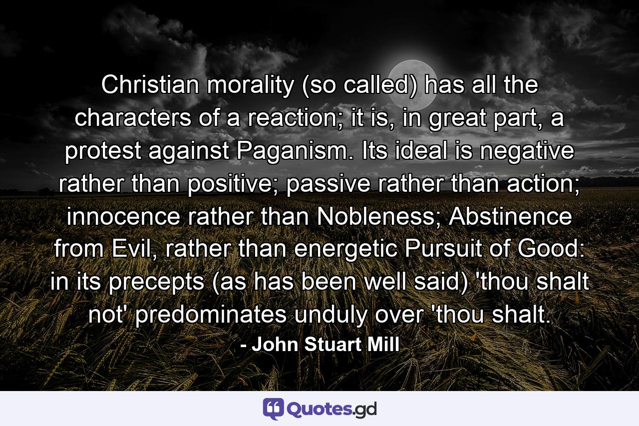 Christian morality (so called) has all the characters of a reaction; it is, in great part, a protest against Paganism. Its ideal is negative rather than positive; passive rather than action; innocence rather than Nobleness; Abstinence from Evil, rather than energetic Pursuit of Good: in its precepts (as has been well said) 'thou shalt not' predominates unduly over 'thou shalt. - Quote by John Stuart Mill