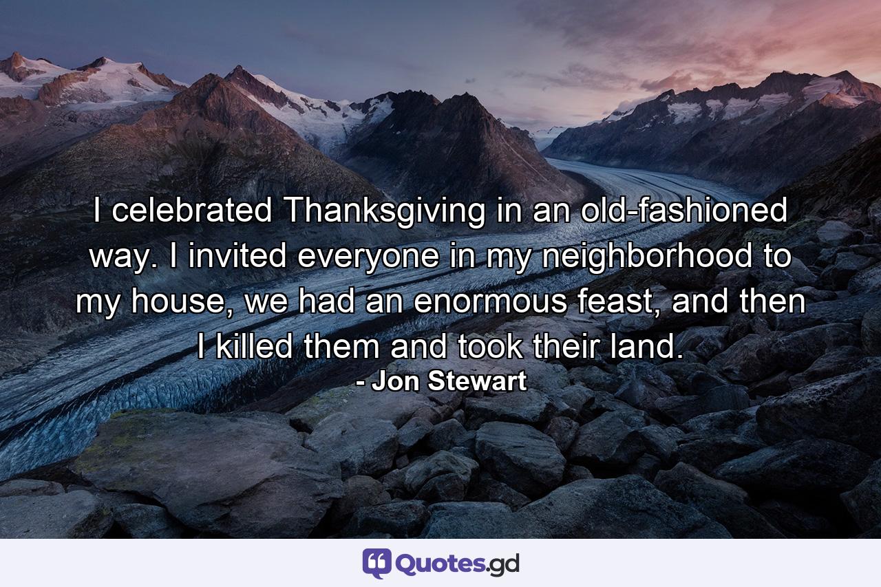 I celebrated Thanksgiving in an old-fashioned way. I invited everyone in my neighborhood to my house, we had an enormous feast, and then I killed them and took their land. - Quote by Jon Stewart