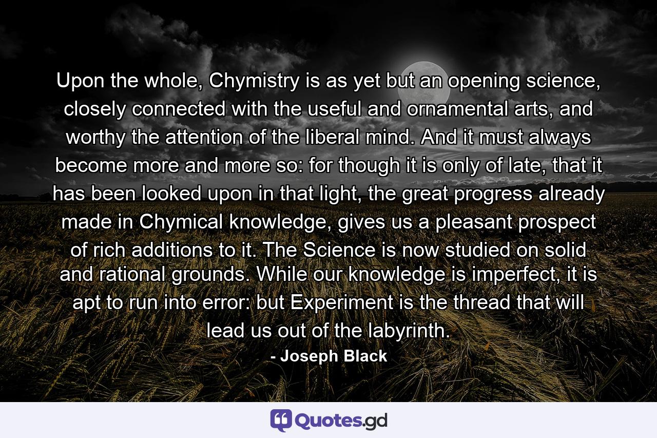 Upon the whole, Chymistry is as yet but an opening science, closely connected with the useful and ornamental arts, and worthy the attention of the liberal mind. And it must always become more and more so: for though it is only of late, that it has been looked upon in that light, the great progress already made in Chymical knowledge, gives us a pleasant prospect of rich additions to it. The Science is now studied on solid and rational grounds. While our knowledge is imperfect, it is apt to run into error: but Experiment is the thread that will lead us out of the labyrinth. - Quote by Joseph Black