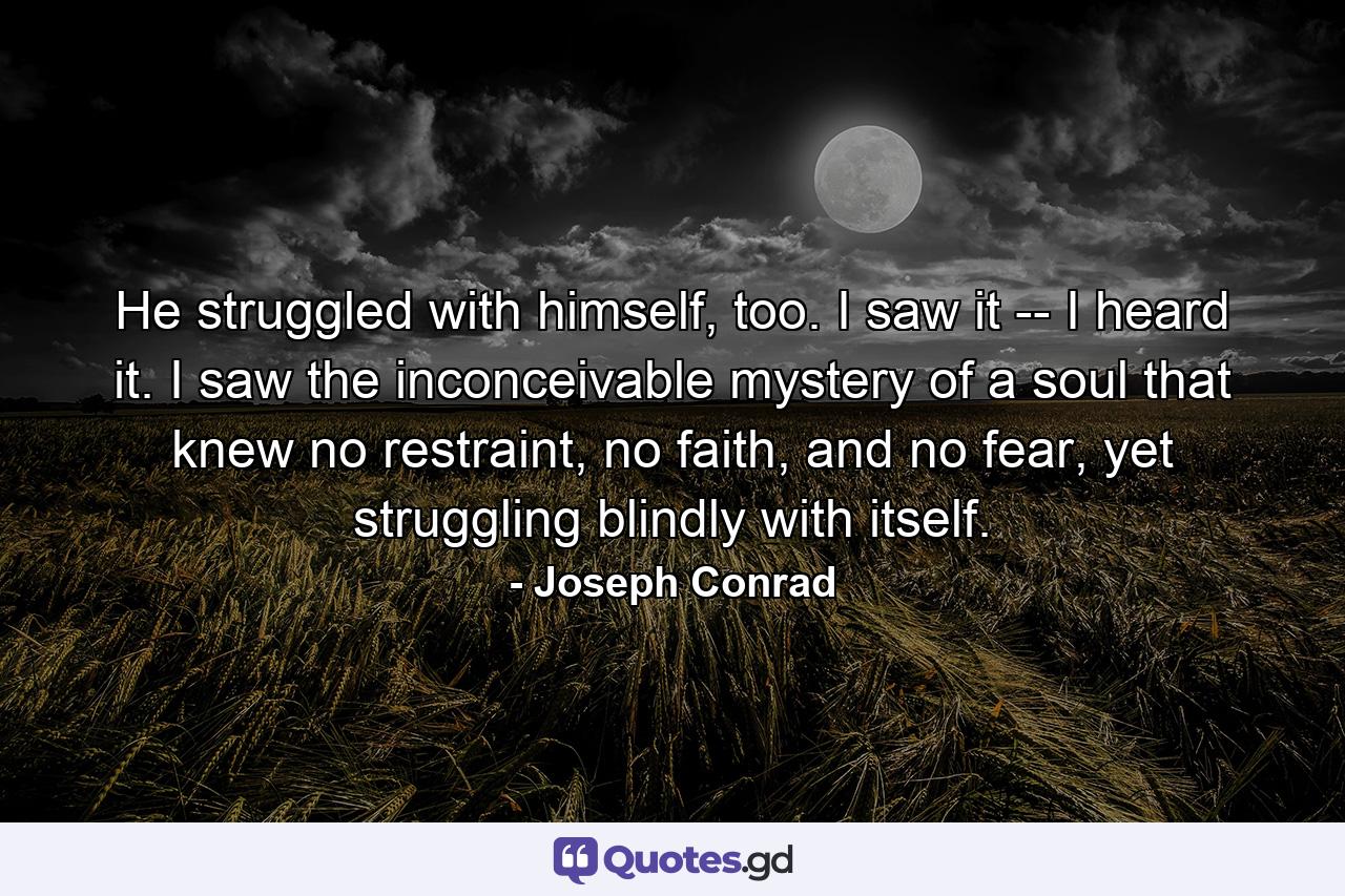 He struggled with himself, too. I saw it -- I heard it. I saw the inconceivable mystery of a soul that knew no restraint, no faith, and no fear, yet struggling blindly with itself. - Quote by Joseph Conrad