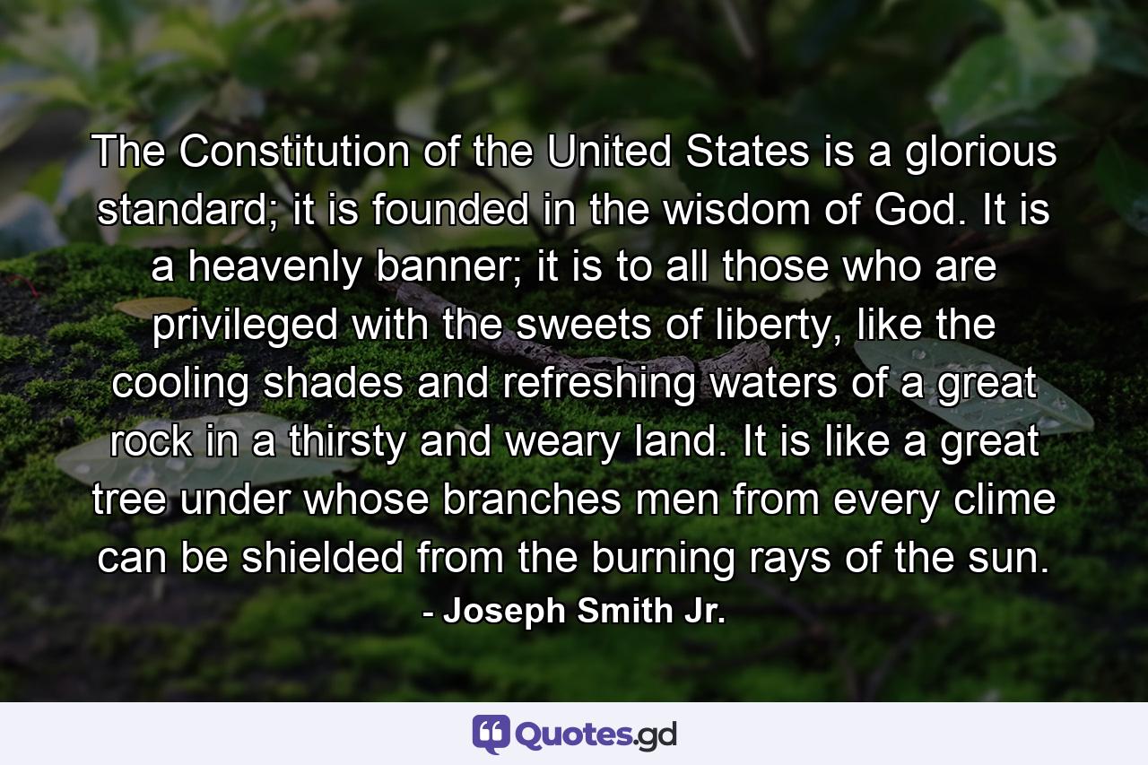 The Constitution of the United States is a glorious standard; it is founded in the wisdom of God. It is a heavenly banner; it is to all those who are privileged with the sweets of liberty, like the cooling shades and refreshing waters of a great rock in a thirsty and weary land. It is like a great tree under whose branches men from every clime can be shielded from the burning rays of the sun. - Quote by Joseph Smith Jr.