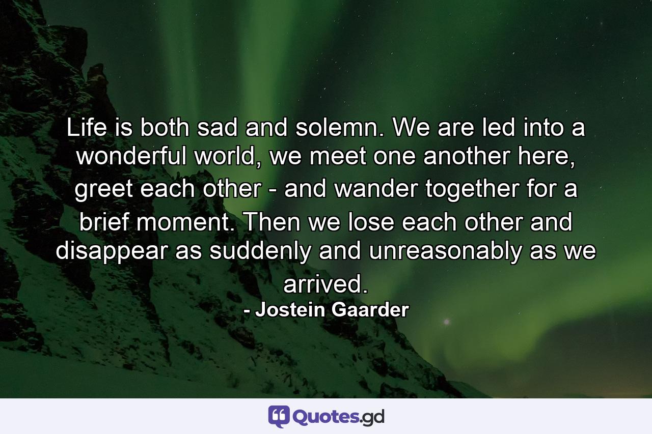 Life is both sad and solemn. We are led into a wonderful world, we meet one another here, greet each other - and wander together for a brief moment. Then we lose each other and disappear as suddenly and unreasonably as we arrived. - Quote by Jostein Gaarder