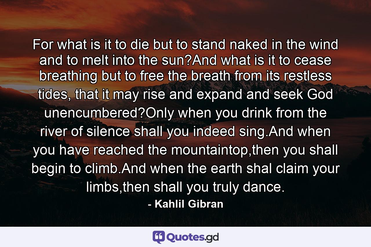 For what is it to die but to stand naked in the wind and to melt into the sun?And what is it to cease breathing but to free the breath from its restless tides, that it may rise and expand and seek God unencumbered?Only when you drink from the river of silence shall you indeed sing.And when you have reached the mountaintop,then you shall begin to climb.And when the earth shal claim your limbs,then shall you truly dance. - Quote by Kahlil Gibran