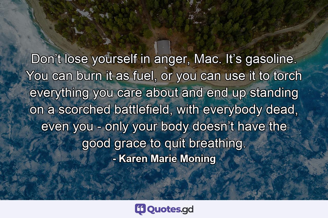 Don’t lose yourself in anger, Mac. It’s gasoline. You can burn it as fuel, or you can use it to torch everything you care about and end up standing on a scorched battlefield, with everybody dead, even you - only your body doesn’t have the good grace to quit breathing. - Quote by Karen Marie Moning