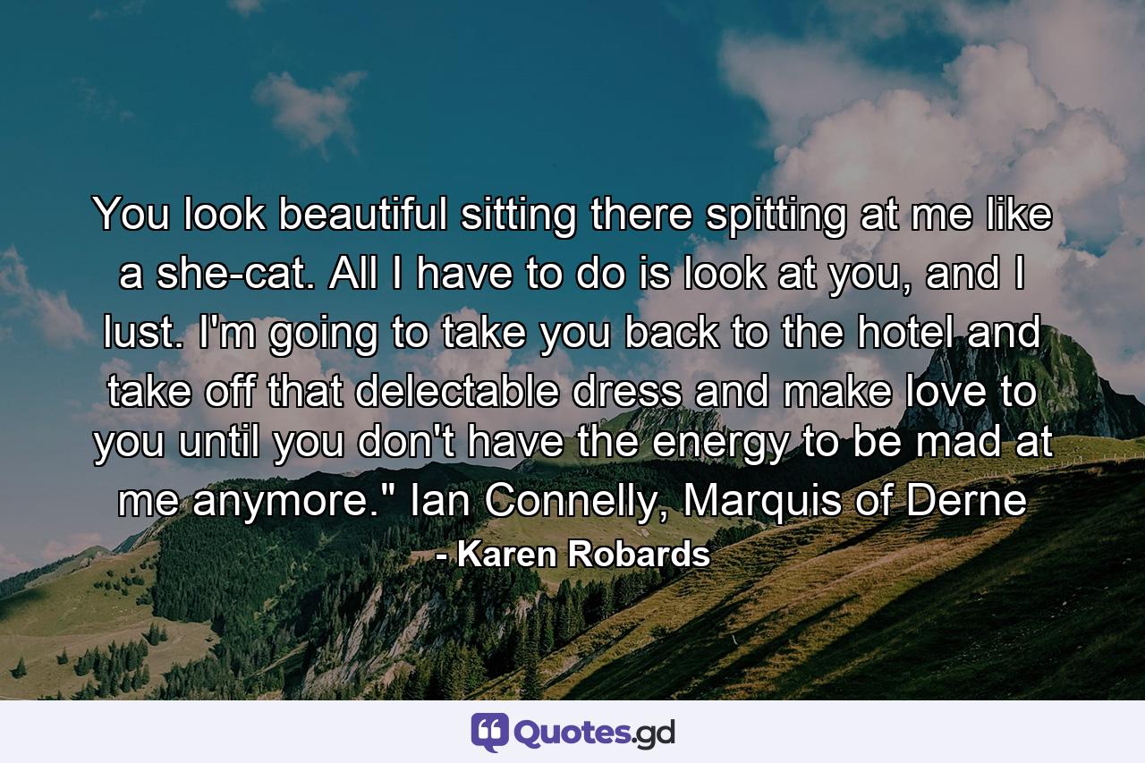 You look beautiful sitting there spitting at me like a she-cat. All I have to do is look at you, and I lust. I'm going to take you back to the hotel and take off that delectable dress and make love to you until you don't have the energy to be mad at me anymore.