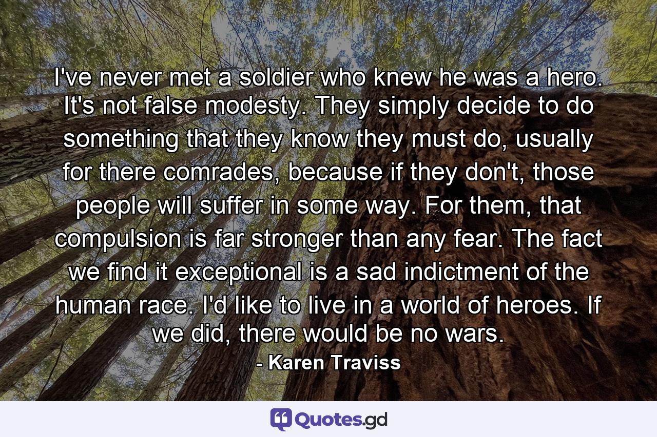 I've never met a soldier who knew he was a hero. It's not false modesty. They simply decide to do something that they know they must do, usually for there comrades, because if they don't, those people will suffer in some way. For them, that compulsion is far stronger than any fear. The fact we find it exceptional is a sad indictment of the human race. I'd like to live in a world of heroes. If we did, there would be no wars. - Quote by Karen Traviss